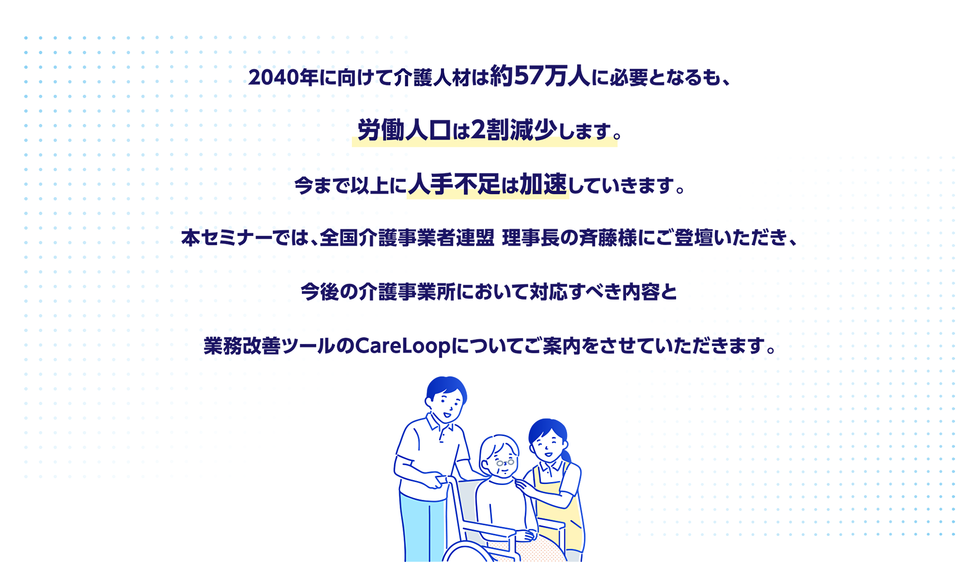 2040年に向けて介護人材は約57万人に必要となるも、労働人口は2割減少します。今まで以上に人手不足は加速していきます。本セミナーでは、全国介護事業者連盟 理事長の斉藤様にご登壇いただき、今後の介護事業所において対応すべき内容と業務改善ツールのCareLoopについてご案内をさせていただきます。